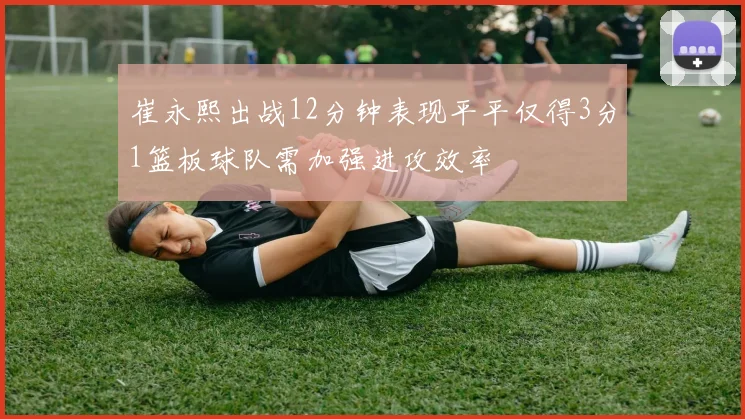 崔永熙出战12分钟表现平平仅得3分1篮板球队需加强进攻效率